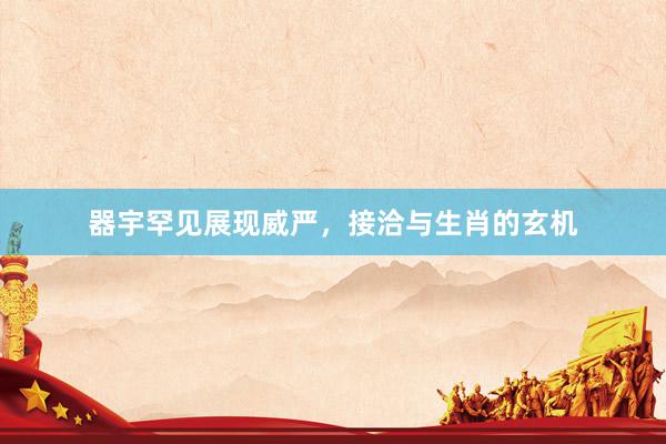 器宇罕见展现威严，接洽与生肖的玄机