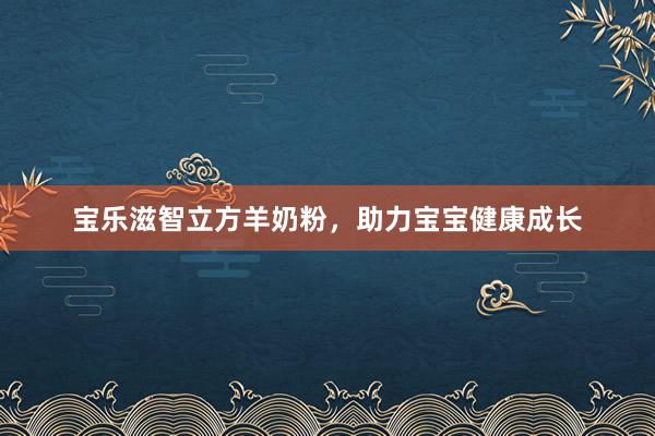 宝乐滋智立方羊奶粉，助力宝宝健康成长