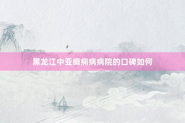 黑龙江中亚癫痫病病院的口碑如何